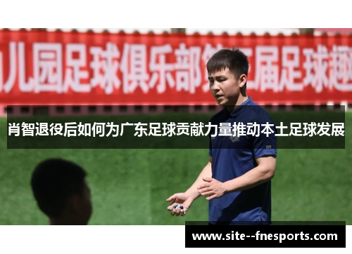 肖智退役后如何为广东足球贡献力量推动本土足球发展