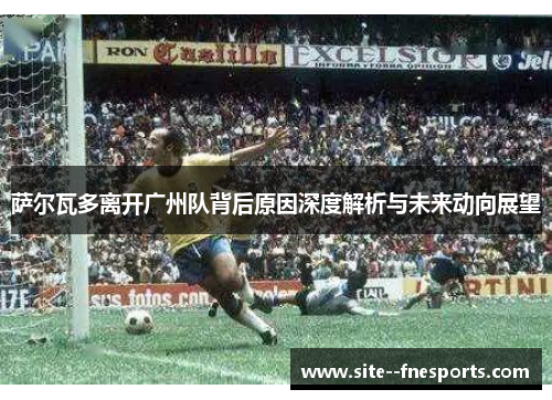 萨尔瓦多离开广州队背后原因深度解析与未来动向展望