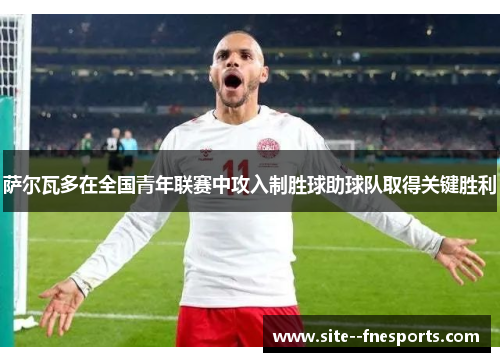 萨尔瓦多在全国青年联赛中攻入制胜球助球队取得关键胜利 萨尔瓦多在全国青年联赛中攻入制胜球助球队取得关键胜利