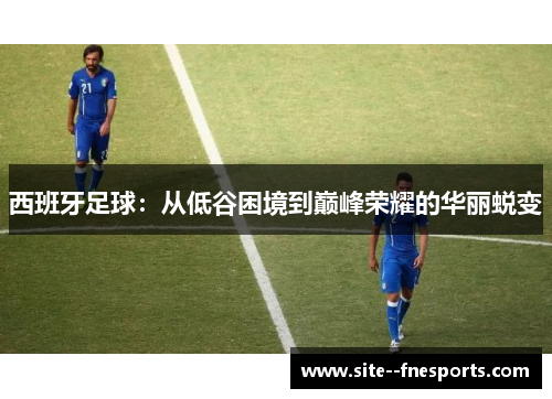 西班牙足球：从低谷困境到巅峰荣耀的华丽蜕变