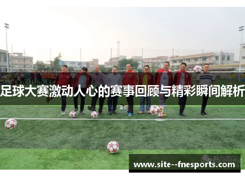 足球大赛激动人心的赛事回顾与精彩瞬间解析