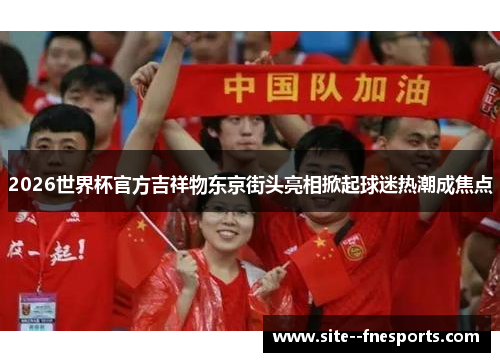 2026世界杯官方吉祥物东京街头亮相掀起球迷热潮成焦点