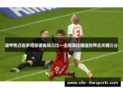 德甲焦点夜多特蒙德客场三比一击败莱比锡强势带走关键三分 德甲焦点夜多特蒙德客场三比一击败莱比锡强势带走关键三分