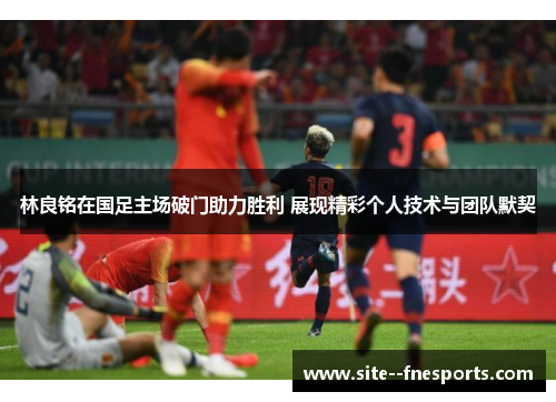 林良铭在国足主场破门助力胜利 展现精彩个人技术与团队默契