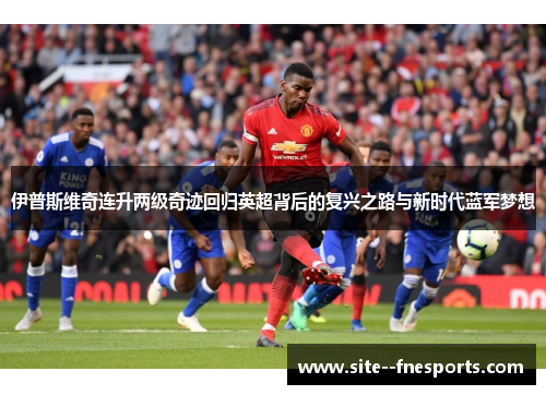 伊普斯维奇连升两级奇迹回归英超背后的复兴之路与新时代蓝军梦想