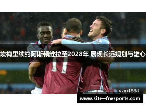 埃梅里续约阿斯顿维拉至2028年 展现长远规划与雄心