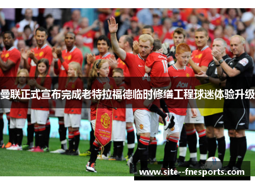 曼联正式宣布完成老特拉福德临时修缮工程球迷体验升级 曼联正式宣布完成老特拉福德临时修缮工程球迷体验升级
