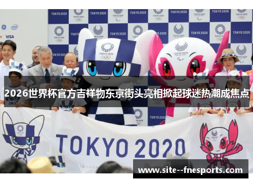 2026世界杯官方吉祥物东京街头亮相掀起球迷热潮成焦点