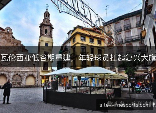 瓦伦西亚低谷期重建，年轻球员扛起复兴大旗
